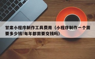 微山甘肃小程序制作工具费用（小程序制作一个需要多少钱!每年都需要交钱吗）
