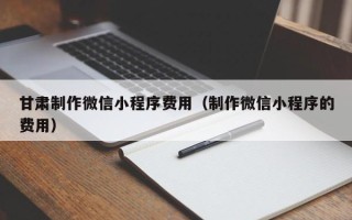 微山甘肃制作微信小程序费用（制作微信小程序的费用）