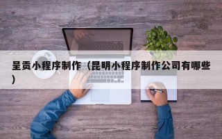 微山呈贡小程序制作（昆明小程序制作公司有哪些）