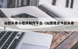 微山山西头条小程序制作平台（山西视点今日头条）